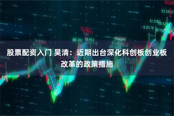 股票配资入门 吴清：近期出台深化科创板创业板改革的政策措施