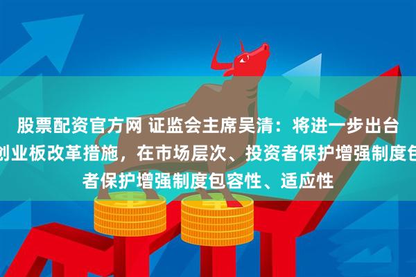 股票配资官方网 证监会主席吴清：将进一步出台深化科创板、创业板改革措施，在市场层次、投资者保护增强制度包容性、适应性