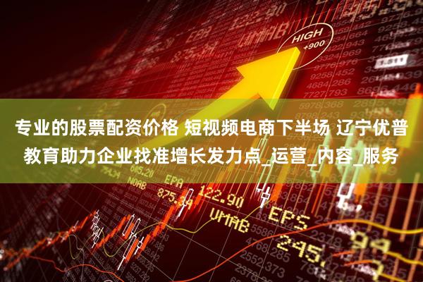 专业的股票配资价格 短视频电商下半场 辽宁优普教育助力企业找准增长发力点_运营_内容_服务