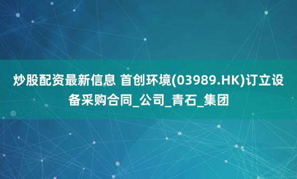 炒股配资最新信息 首创环境(03989.HK)订立设备采购合同_公司_青石_集团