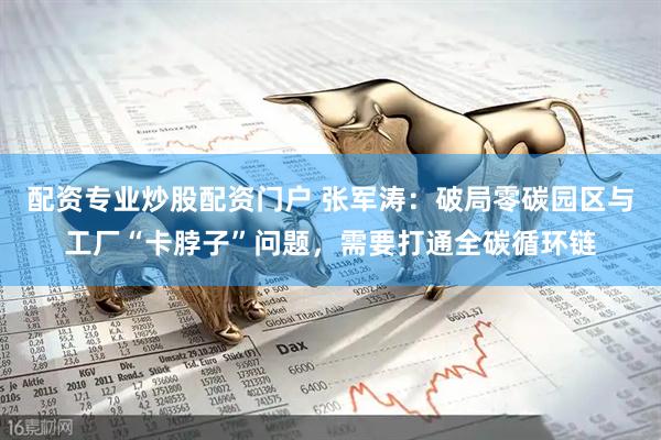 配资专业炒股配资门户 张军涛：破局零碳园区与工厂“卡脖子”问题，需要打通全碳循环链