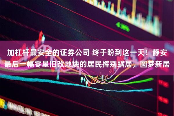加杠杆最安全的证券公司 终于盼到这一天！静安最后一幅零星旧改地块的居民挥别蜗居，圆梦新居