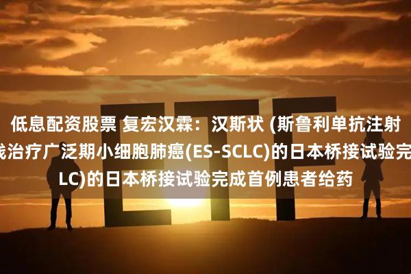 低息配资股票 复宏汉霖：汉斯状 (斯鲁利单抗注射液)联合化疗一线治疗广泛期小细胞肺癌(ES-SCLC)的日本桥接试验完成首例患者给药