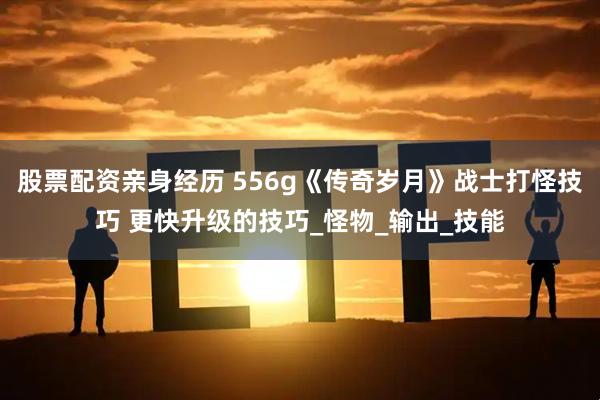 股票配资亲身经历 556g《传奇岁月》战士打怪技巧 更快升级的技巧_怪物_输出_技能