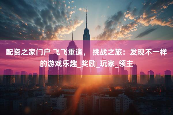 配资之家门户 飞飞重逢, 挑战之旅:发现不一样的游戏乐趣_奖励_玩家_领主