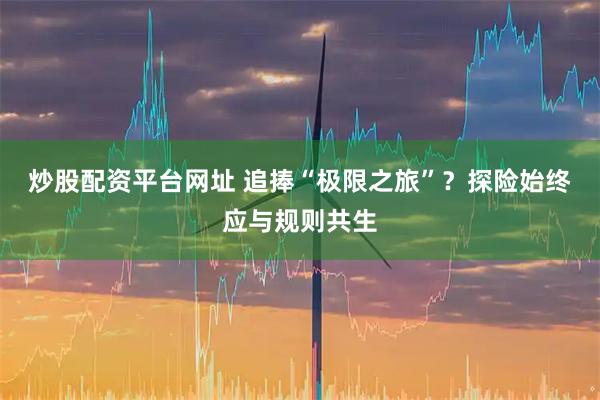 炒股配资平台网址 追捧“极限之旅”?探险始终应与规则共生