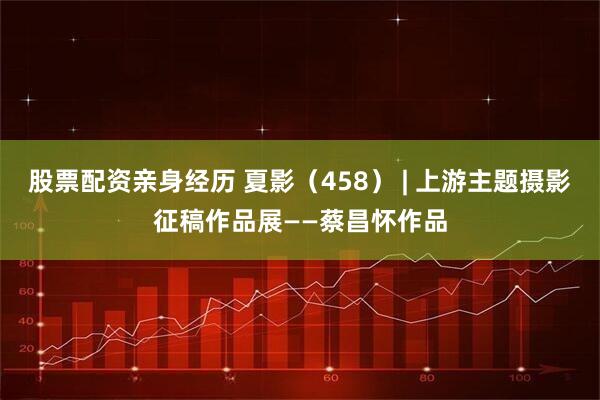 股票配资亲身经历 夏影（458） | 上游主题摄影征稿作品展——蔡昌怀作品