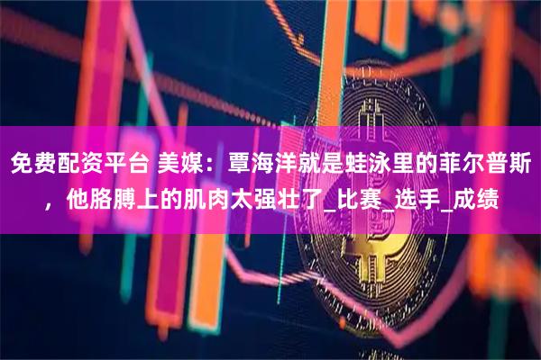 免费配资平台 美媒：覃海洋就是蛙泳里的菲尔普斯，他胳膊上的肌肉太强壮了_比赛_选手_成绩