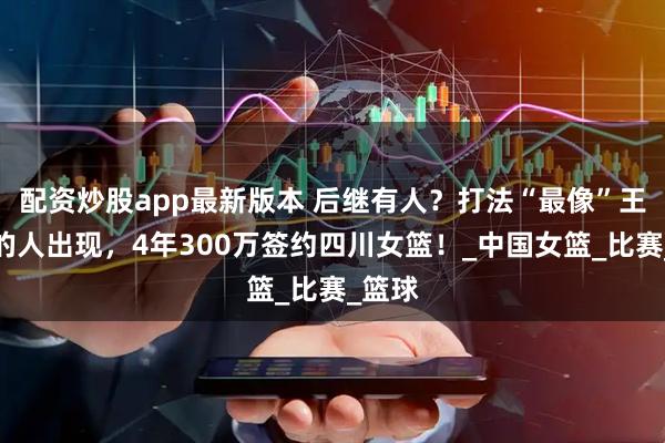 配资炒股app最新版本 后继有人？打法“最像”王思雨的人出现，4年300万签约四川女篮！_中国女篮_比赛_篮球
