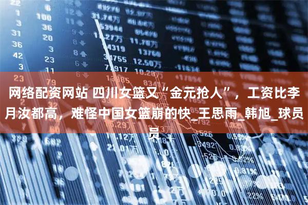 网络配资网站 四川女篮又“金元抢人”，工资比李月汝都高，难怪中国女篮崩的快_王思雨_韩旭_球员