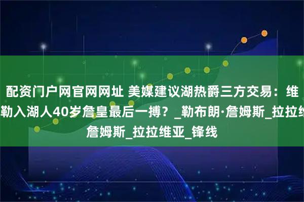 配资门户网官网网址 美媒建议湖热爵三方交易：维金斯凯斯勒入湖人40岁詹皇最后一搏？_勒布朗·詹姆斯_拉拉维亚_锋线