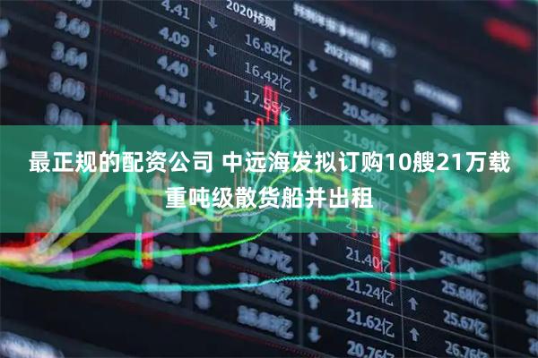 最正规的配资公司 中远海发拟订购10艘21万载重吨级散货船并出租