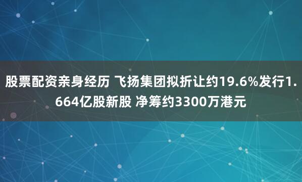 股票配资亲身经历 飞扬集团拟折让约19.6%发行1.664亿股新股 净筹约3300万港元