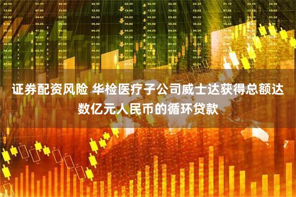 证券配资风险 华检医疗子公司威士达获得总额达数亿元人民币的循环贷款