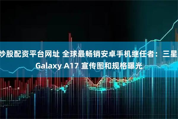 炒股配资平台网址 全球最畅销安卓手机继任者：三星 Galaxy A17 宣传图和规格曝光