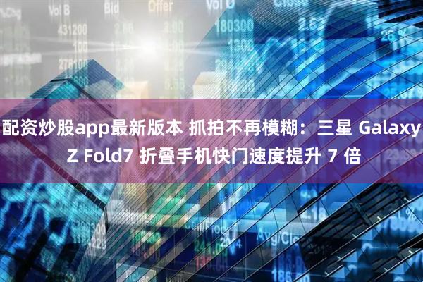 配资炒股app最新版本 抓拍不再模糊：三星 Galaxy Z Fold7 折叠手机快门速度提升 7 倍