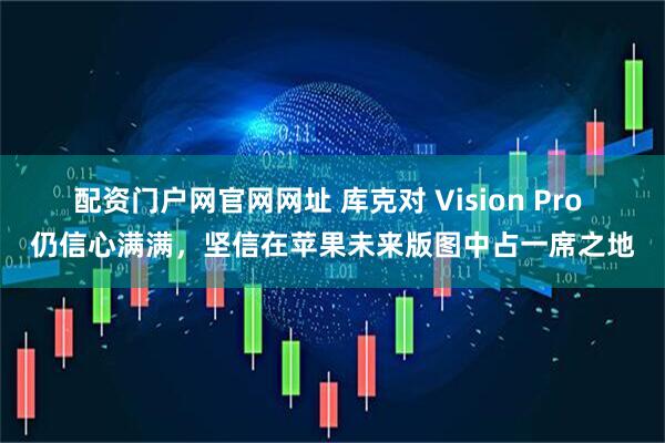配资门户网官网网址 库克对 Vision Pro 仍信心满满，坚信在苹果未来版图中占一席之地