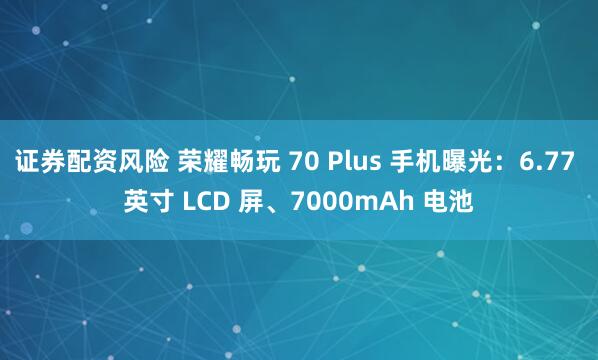 证券配资风险 荣耀畅玩 70 Plus 手机曝光：6.77 英寸 LCD 屏、7000mAh 电池