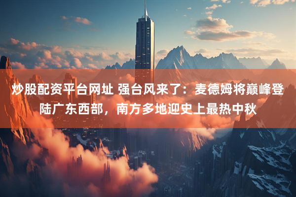 炒股配资平台网址 强台风来了：麦德姆将巅峰登陆广东西部，南方多地迎史上最热中秋