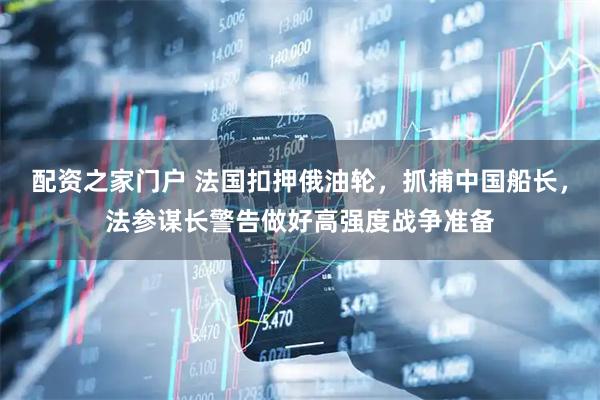配资之家门户 法国扣押俄油轮，抓捕中国船长，法参谋长警告做好高强度战争准备
