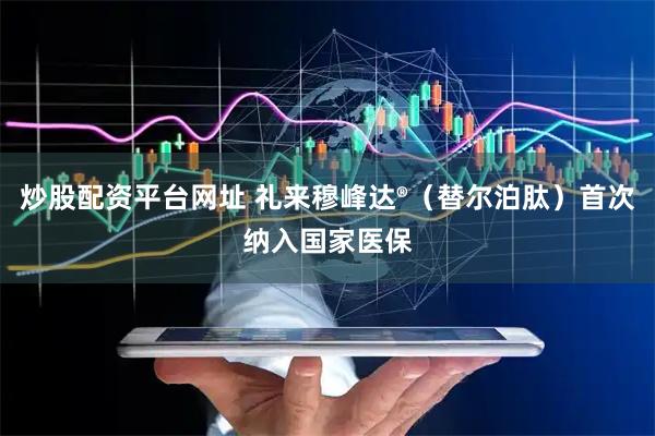 炒股配资平台网址 礼来穆峰达®（替尔泊肽）首次纳入国家医保