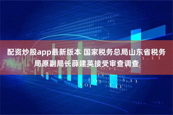 配资炒股app最新版本 国家税务总局山东省税务局原副局长薛建英接受审查调查
