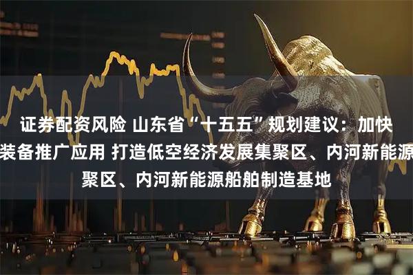 证券配资风险 山东省“十五五”规划建议：加快机器人和智能装备推广应用 打造低空经济发展集聚区、内河新能源船舶制造基地