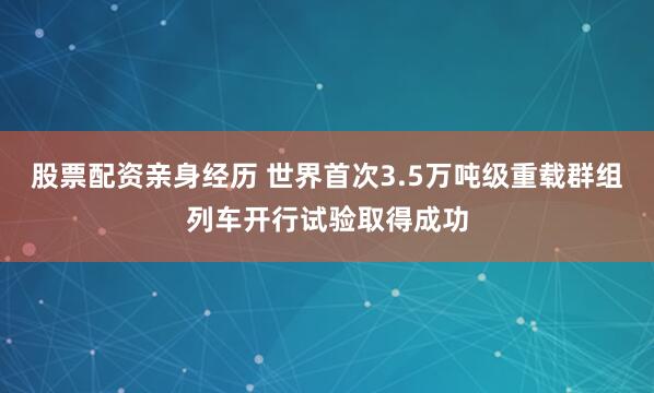 股票配资亲身经历 世界首次3.5万吨级重载群组列车开行试验取得成功
