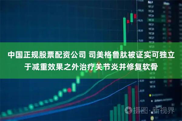 中国正规股票配资公司 司美格鲁肽被证实可独立于减重效果之外治疗关节炎并修复软骨