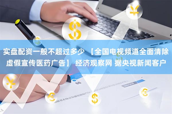 实盘配资一般不超过多少 【全国电视频道全面清除虚假宣传医药广告】 经济观察网 据央视新闻客户
