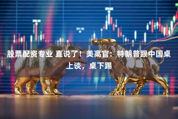 股票配资专业 直说了！美高官：特朗普跟中国桌上谈，桌下踢