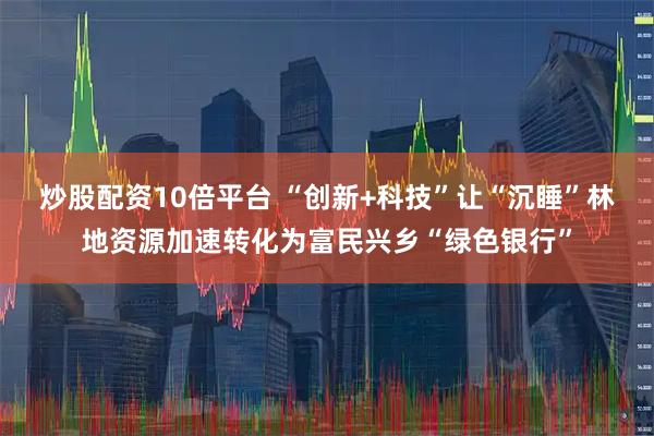 炒股配资10倍平台 “创新+科技”让“沉睡”林地资源加速转化为富民兴乡“绿色银行”