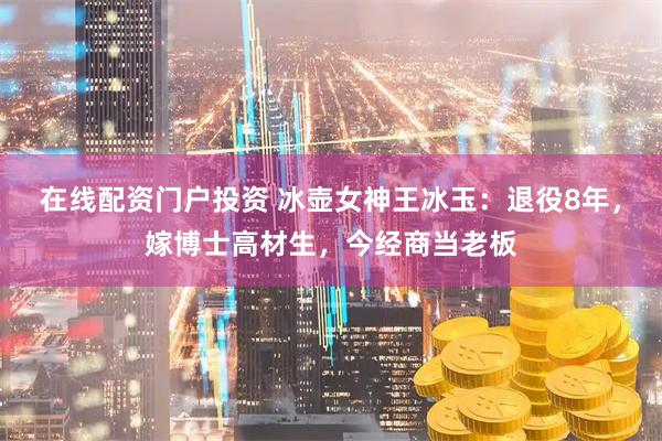 在线配资门户投资 冰壶女神王冰玉：退役8年，嫁博士高材生，今经商当老板