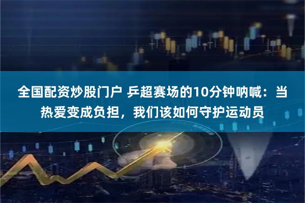 全国配资炒股门户 乒超赛场的10分钟呐喊:当热爱变成负担,我们该如何守护运动员