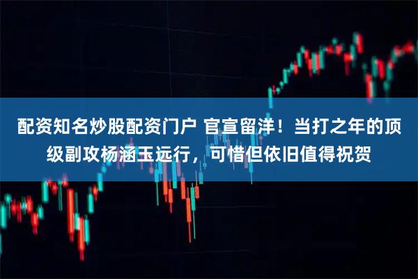 配资知名炒股配资门户 官宣留洋！当打之年的顶级副攻杨涵玉远行，可惜但依旧值得祝贺